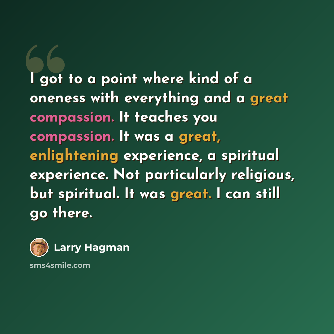 “I got to a point where kind of a oneness with everything and a great compassion. It teaches you compassion. It was a great, enlightening experience, a spiritual experience. Not particularly religious, but spiritual. It was great. I can still go there.” quote by Larry Hagman