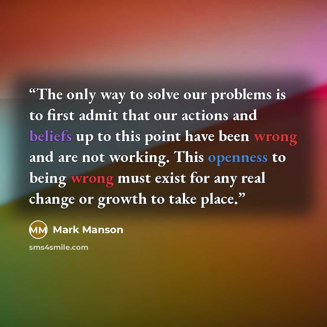 “The only way to solve our problems is to first admit that our actions and beliefs up to this point have been wrong and are not working. This openness to being wrong must exist for any real change or growth to take place.” quote by Mark Manson