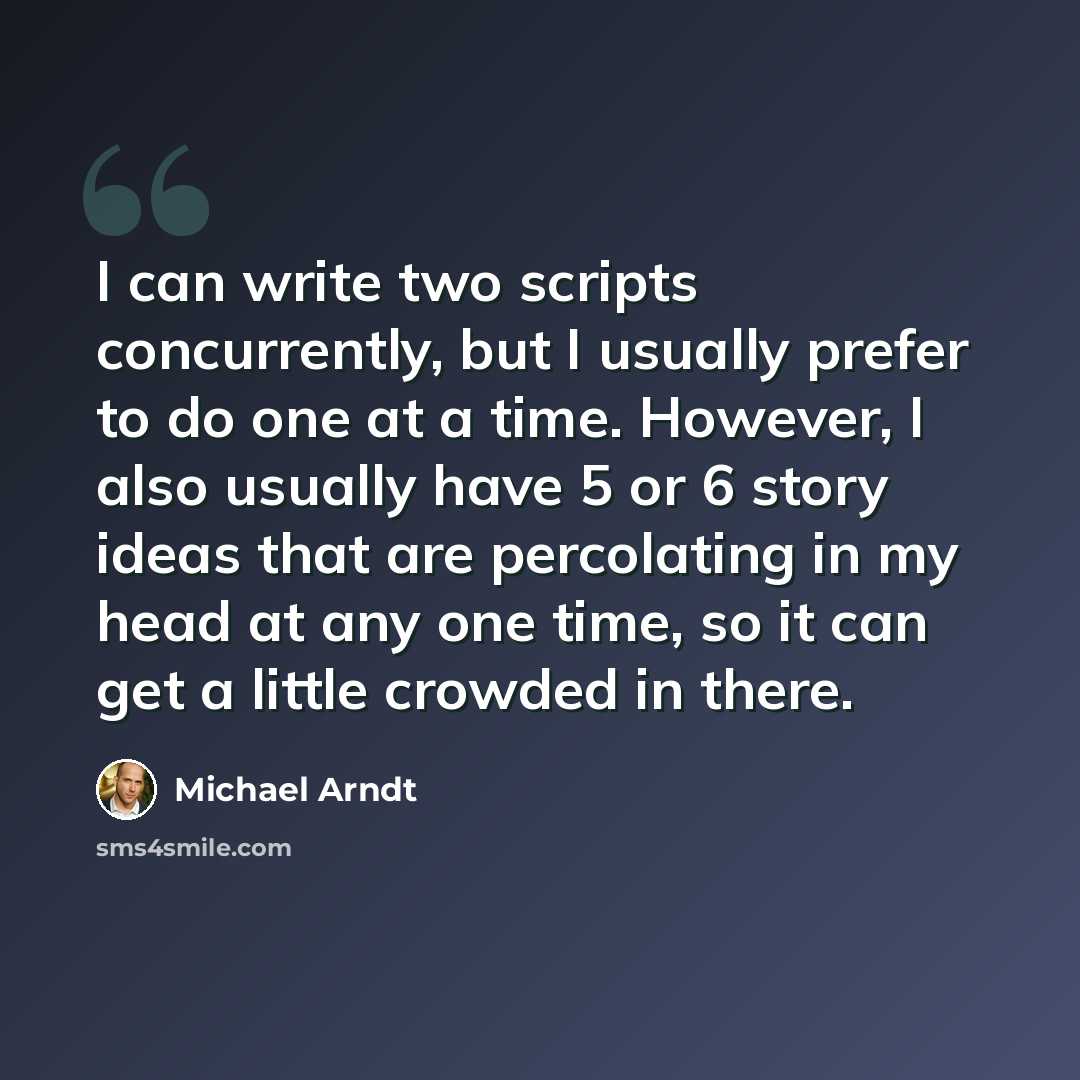 “I can write two scripts concurrently, but I usually prefer to do one at a time. However, I also usually have 5 or 6 story ideas that are percolating in my head at any one time, so it can get a little crowded in there.” quote by Michael Arndt