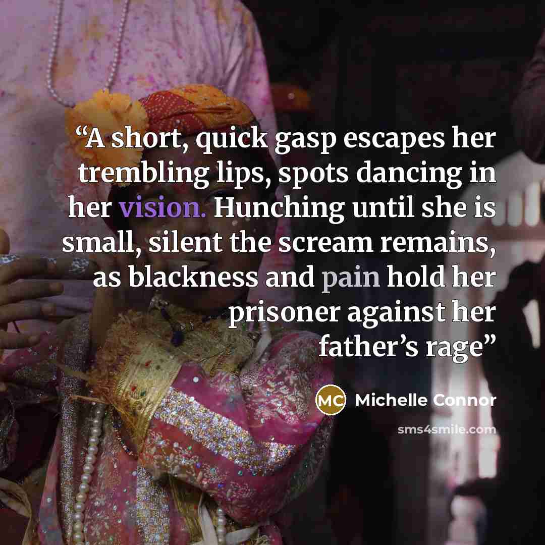 “A short, quick gasp escapes her trembling lips, spots dancing in her vision. Hunching until she is small, silent the scream remains, as blackness and pain hold her prisoner against her father’s rage” quote by Michelle Connor