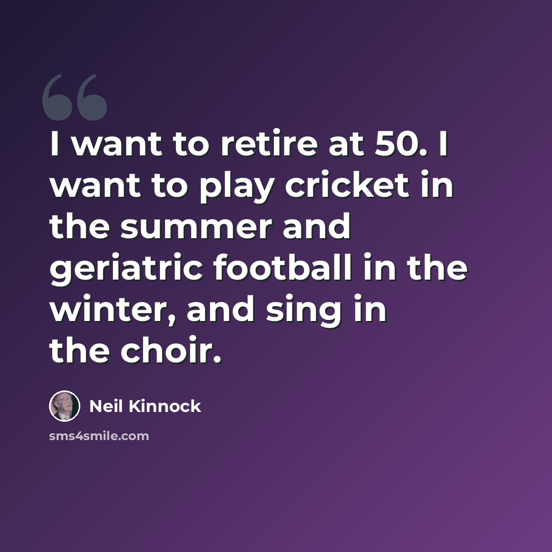 “I want to retire at 50. I want to play cricket in the summer and geriatric football in the winter, and sing in the choir.” quote by Neil Kinnock