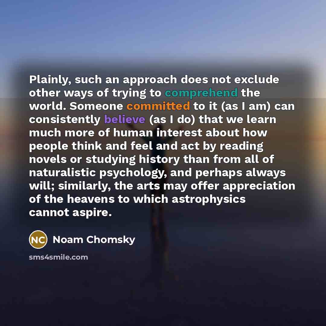 “Plainly, such an approach does not exclude other ways of trying to comprehend the world. Someone committed to it (as I am) can consistently believe (as I do) that we learn much more of human interest about how people think and feel and act by reading novels or studying history than from all of…” quote by Noam Chomsky