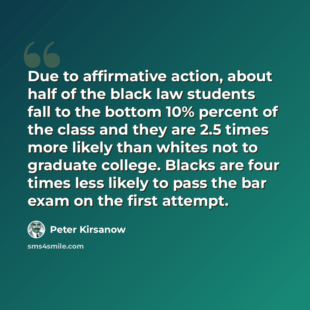 “Due to affirmative action, about half of the black law students fall to the bottom 10% percent of the class and they are 2.5 times more likely than whites not to graduate college. Blacks are four times less likely to pass the bar exam on the first attempt.” quote by Peter Kirsanow