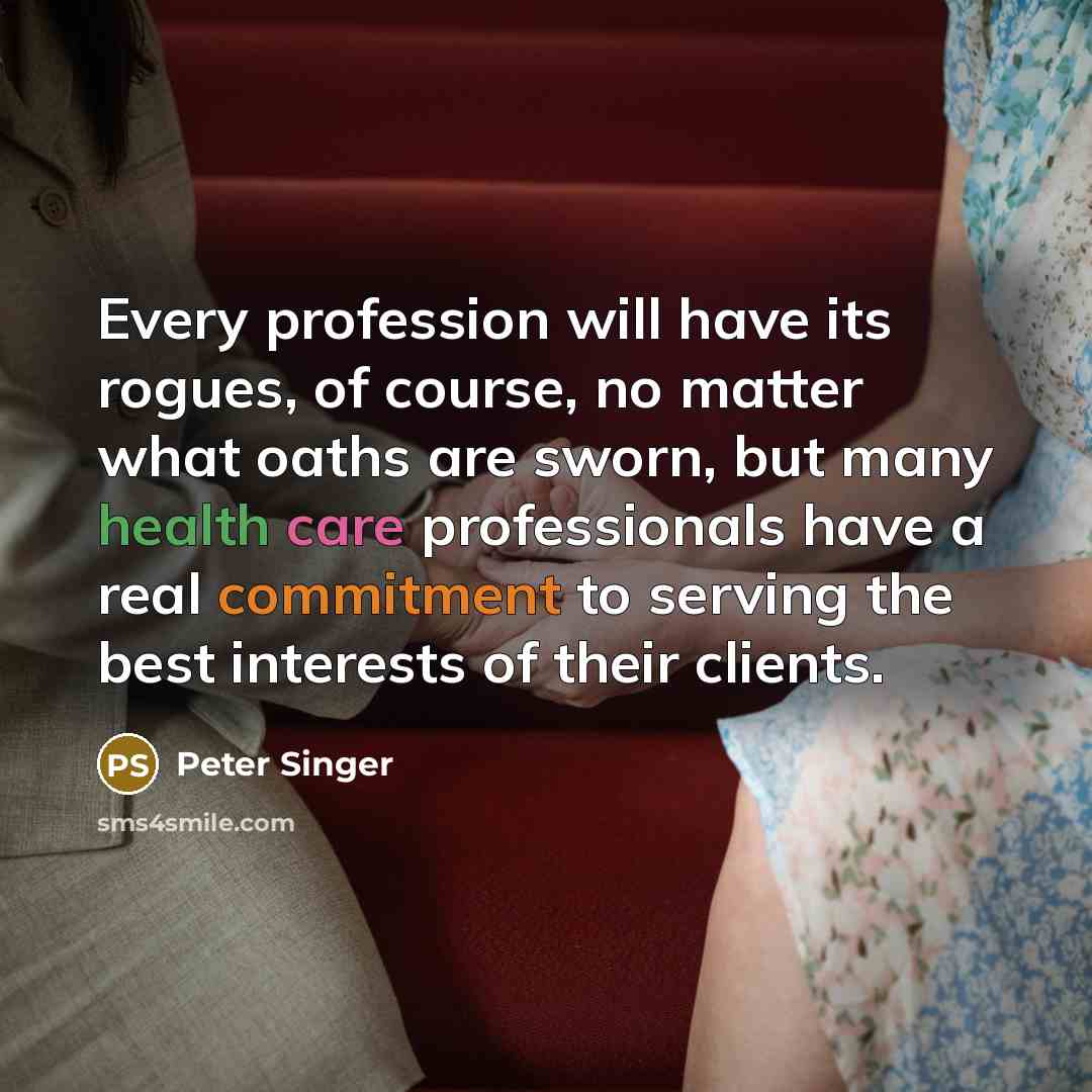 “Every profession will have its rogues, of course, no matter what oaths are sworn, but many health care professionals have a real commitment to serving the best interests of their clients.” quote by Peter Singer