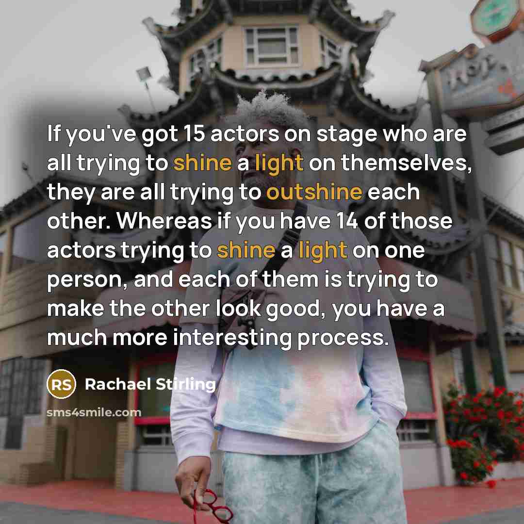 “If you've got 15 actors on stage who are all trying to shine a light on themselves, they are all trying to outshine each other. Whereas if you have 14 of those actors trying to shine a light on one person, and each of them is trying to make the other look good, you have a much more interesting…” quote by Rachael Stirling