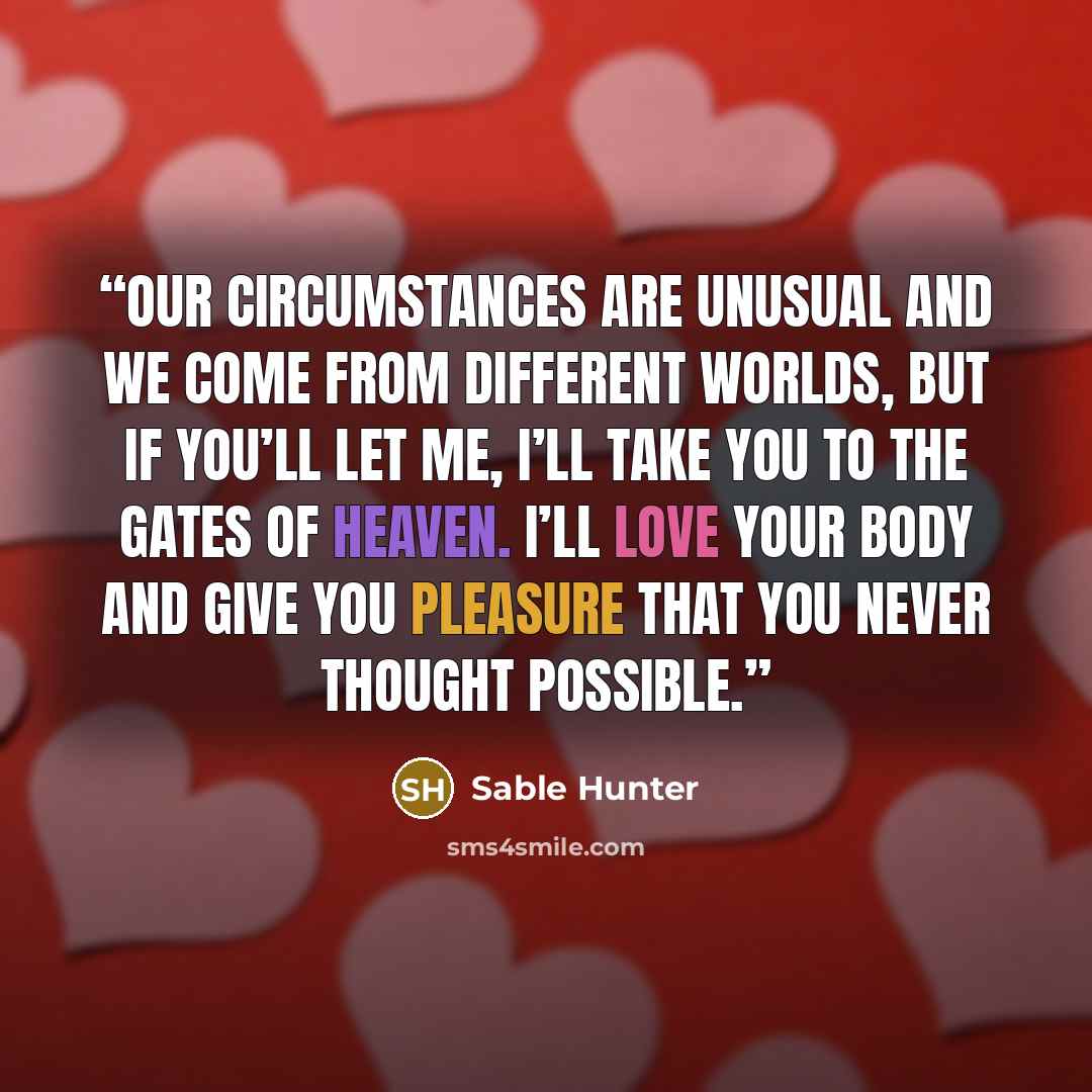 “Our circumstances are unusual and we come from different worlds, but if you’ll let me, I’ll take you to the gates of heaven. I’ll love your body and give you pleasure that you never thought possible.” quote by Sable Hunter