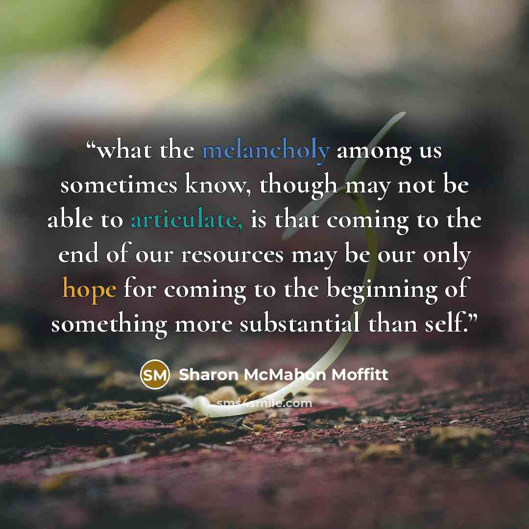 “what the melancholy among us sometimes know, though may not be able to articulate, is that coming to the end of our resources may be our only hope for coming to the beginning of something more substantial than self.” quote by Sharon McMahon Moffitt