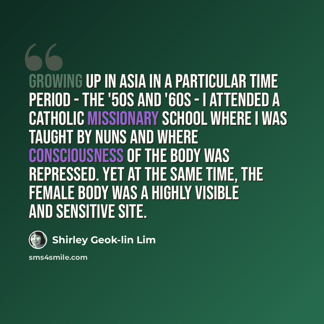 “Growing up in Asia in a particular time period - the '50s and '60s - I attended a Catholic missionary school where I was taught by nuns and where consciousness of the body was repressed. Yet at the same time, the female body was a highly visible and sensitive site.” quote by Shirley Geok-lin Lim