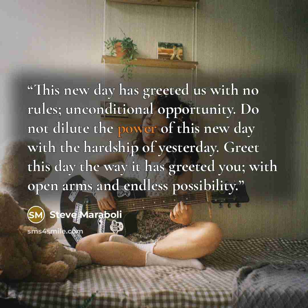 “This new day has greeted us with no rules; unconditional opportunity. Do not dilute the power of this new day with the hardship of yesterday. Greet this day the way it has greeted you; with open arms and endless possibility.” quote by Steve Maraboli