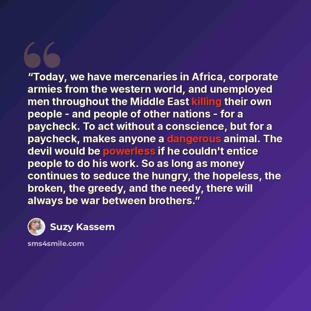 “Today, we have mercenaries in Africa, corporate armies from the western world, and unemployed men throughout the Middle East killing their own people - and people of other nations - for a paycheck. To act without a conscience, but for a paycheck, makes anyone a dangerous animal. The devil would be…” quote by Suzy Kassem
