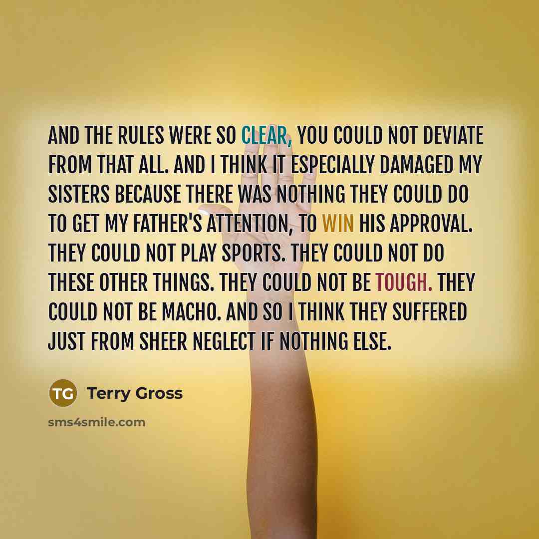 “And the rules were so clear, you could not deviate from that all. And I think it especially damaged my sisters because there was nothing they could do to get my father's attention, to win his approval. They could not play sports. They could not do these other things. They could not be tough. They…” quote by Terry Gross