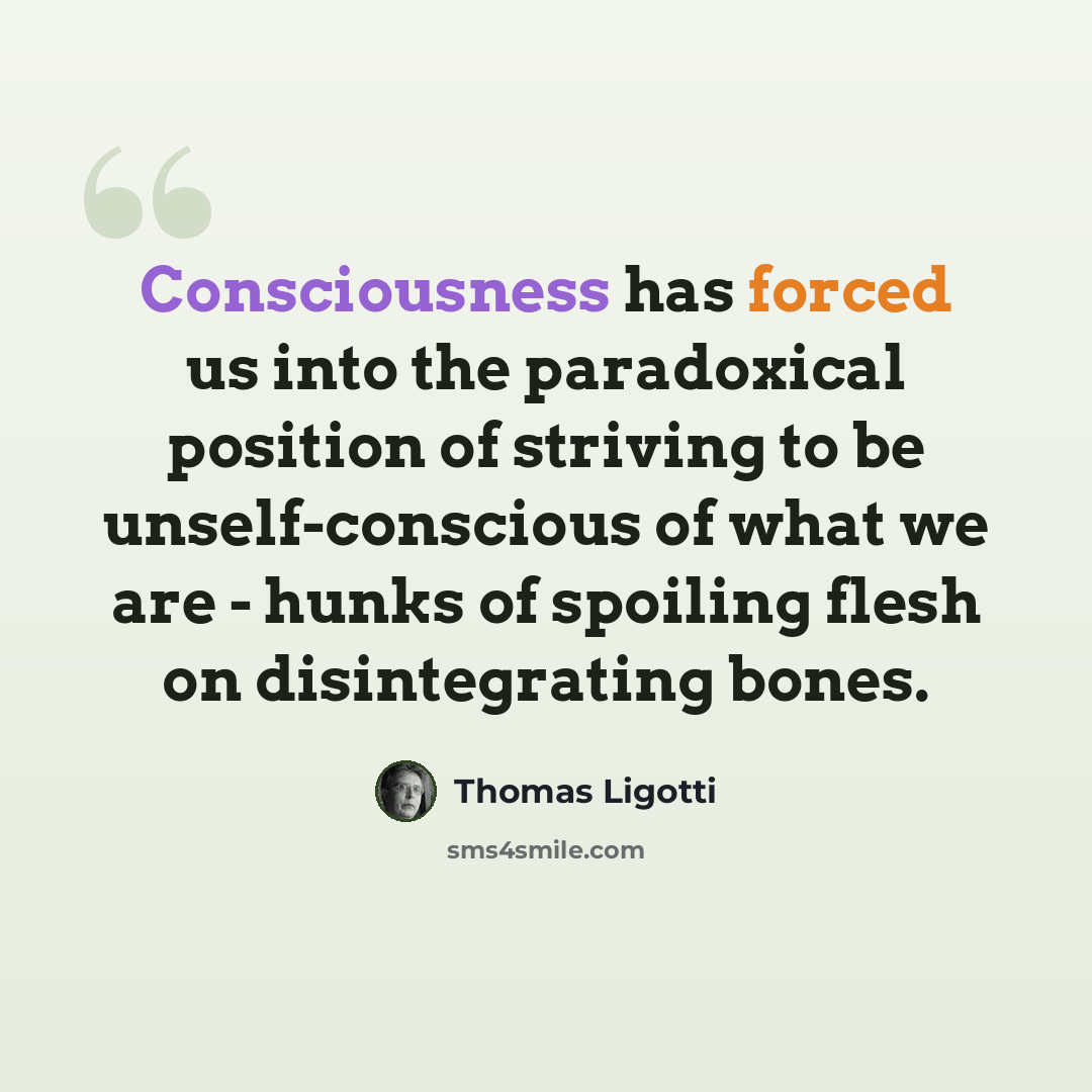 “Consciousness has forced us into the paradoxical position of striving to be unself-conscious of what we are - hunks of spoiling flesh on disintegrating bones.” quote by Thomas Ligotti