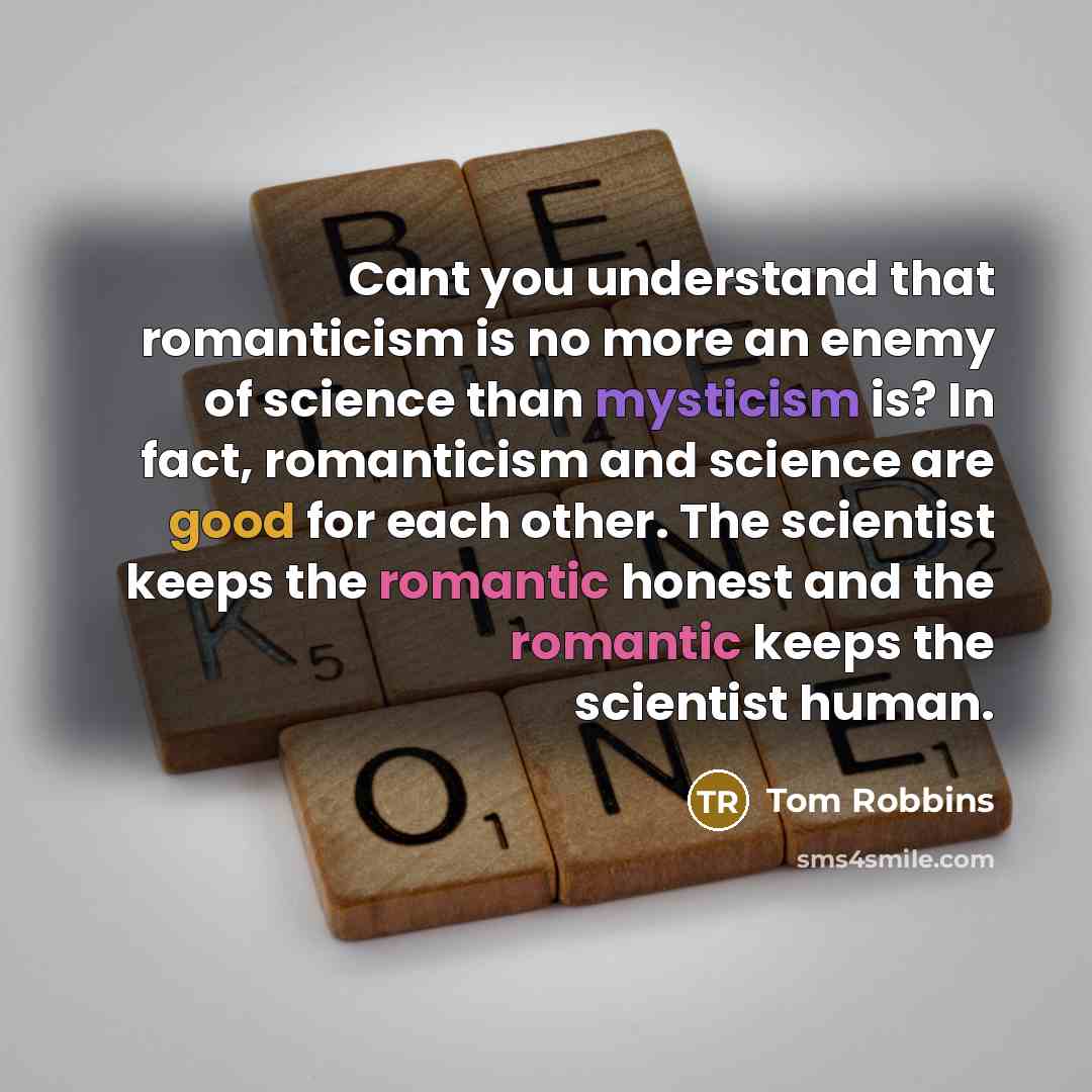 “Cant you understand that romanticism is no more an enemy of science than mysticism is? In fact, romanticism and science are good for each other. The scientist keeps the romantic honest and the romantic keeps the scientist human.” quote by Tom Robbins