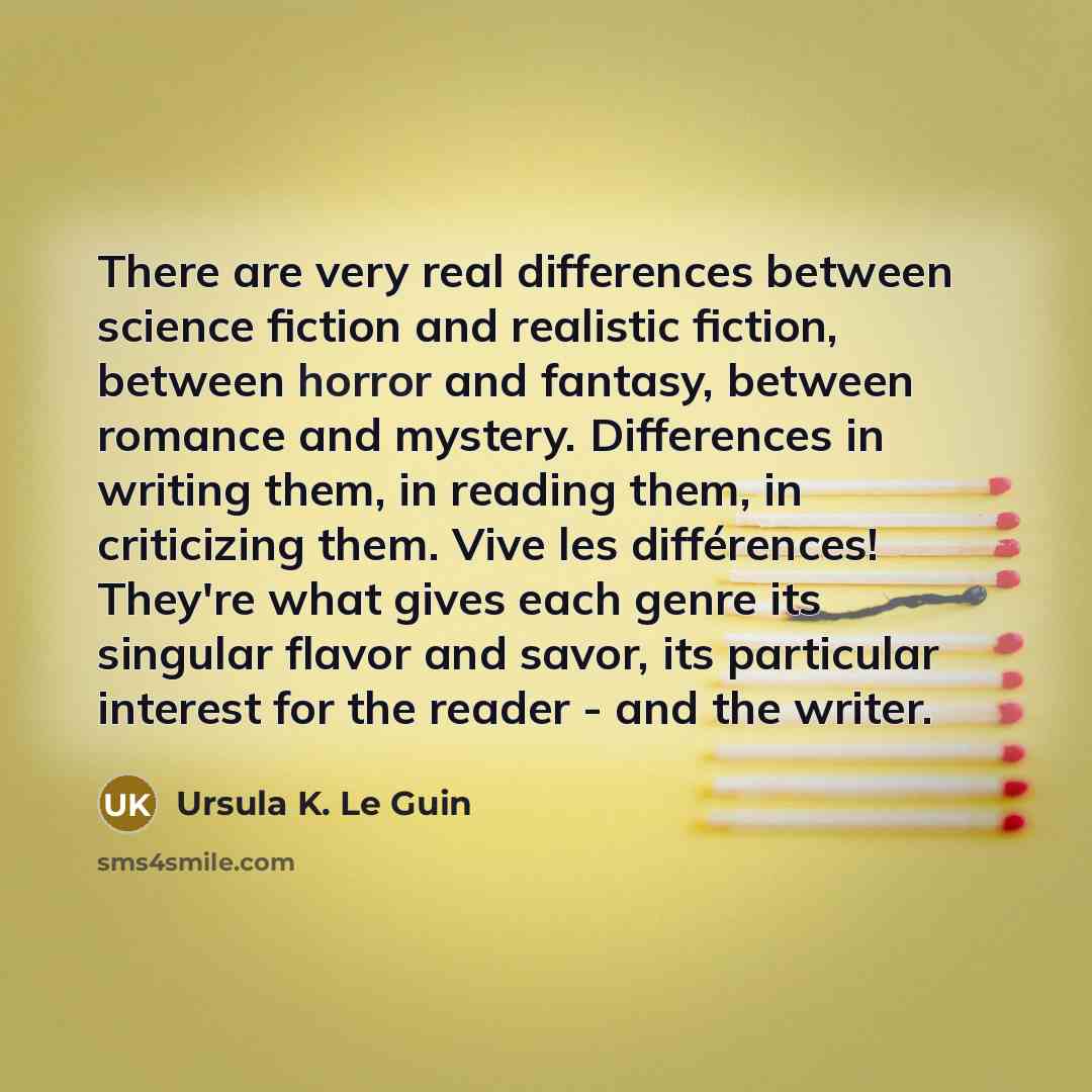 “There are very real differences between science fiction and realistic fiction, between horror and fantasy, between romance and mystery. Differences in writing them, in reading them, in criticizing them. Vive les différences! They're what gives each genre its singular flavor and savor, its…” quote by Ursula K. Le Guin