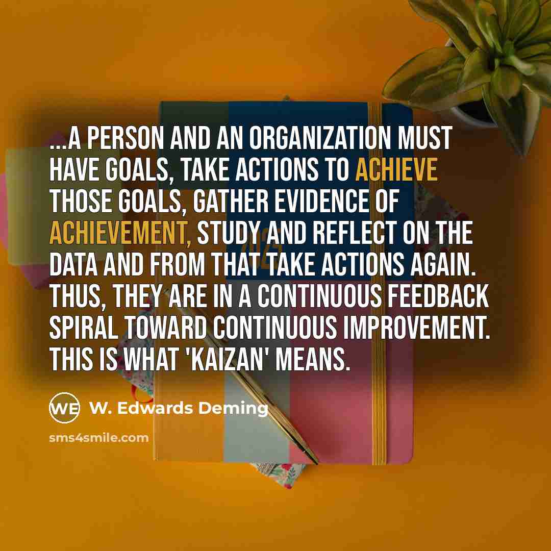 “...a person and an organization must have goals, take actions to achieve those goals, gather evidence of achievement, study and reflect on the data and from that take actions again. Thus, they are in a continuous feedback spiral toward continuous improvement. This is what 'Kaizan' means.” quote by W. Edwards Deming