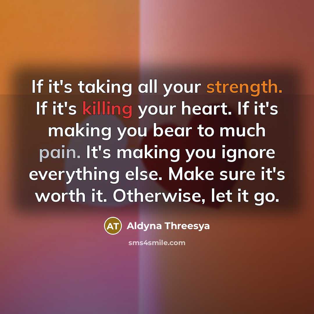 “If it's taking all your strength. If it's killing your heart. If it's making you bear to much pain. It's making you ignore everything else. Make sure it's worth it. Otherwise, let it go.” quote by Aldyna Threesya