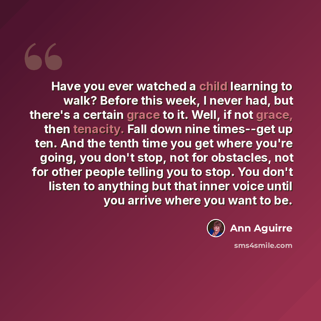 “Have you ever watched a child learning to walk? Before this week, I never had, but there's a certain grace to it. Well, if not grace, then tenacity. Fall down nine times--get up ten. And the tenth time you get where you're going, you don't stop, not for obstacles, not for other people telling you…” quote by Ann Aguirre
