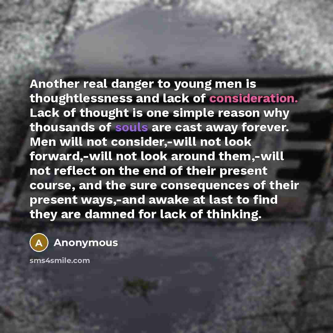 “Another real danger to young men is thoughtlessness and lack of consideration. Lack of thought is one simple reason why thousands of souls are cast away forever. Men will not consider,-will not look forward,-will not look around them,-will not reflect on the end of their present course, and the…” quote by Anonymous