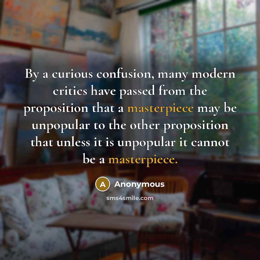 “By a curious confusion, many modern critics have passed from the proposition that a masterpiece may be unpopular to the other proposition that unless it is unpopular it cannot be a masterpiece.” quote by Anonymous