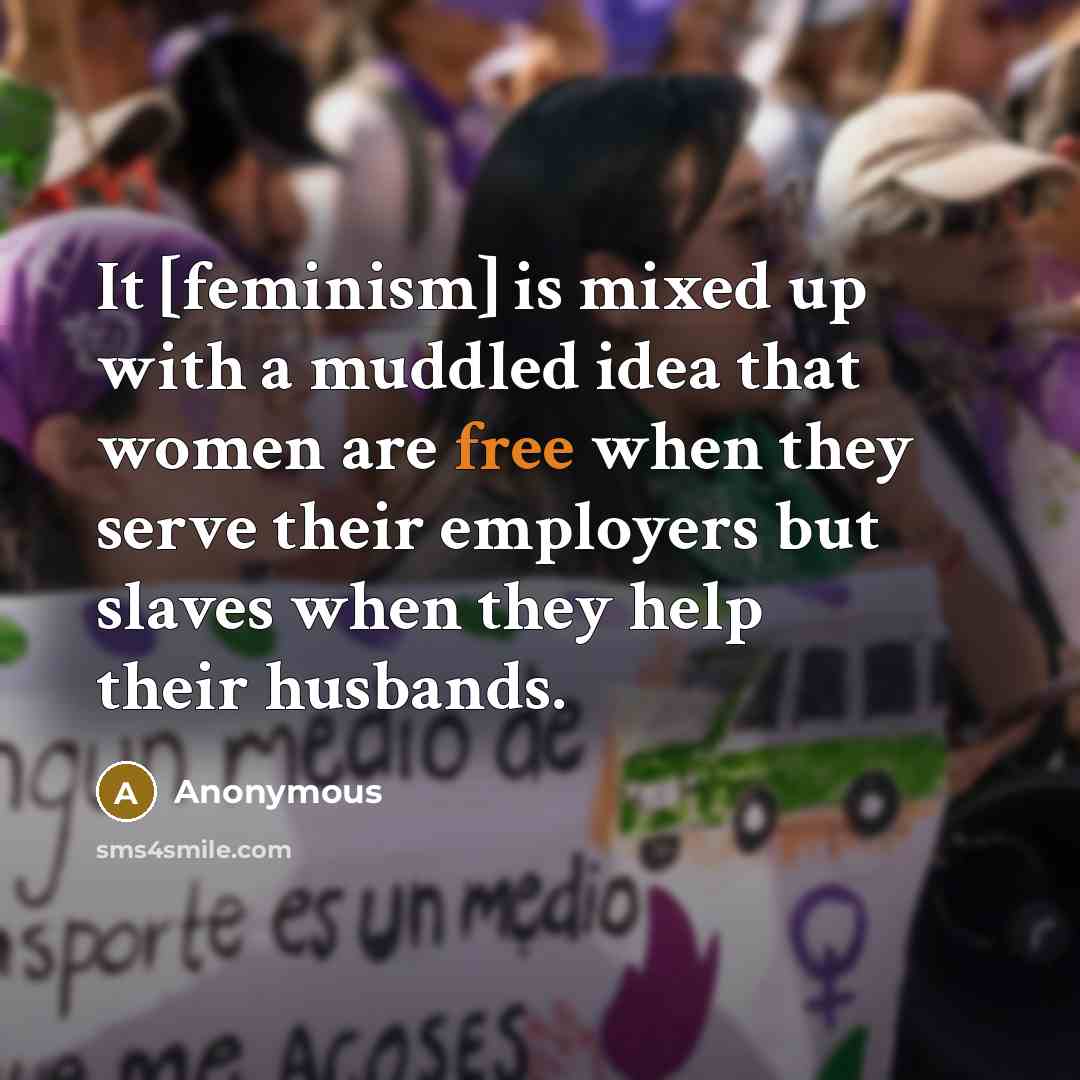 “It [feminism] is mixed up with a muddled idea that women are free when they serve their employers but slaves when they help their husbands.” quote by Anonymous