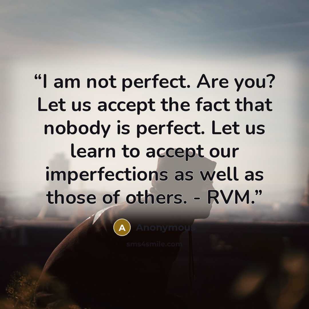 “I am not perfect. Are you? Let us accept the fact that nobody is perfect. Let us learn to accept our imperfections as well as those of others. - RVM.” quote by Anonymous