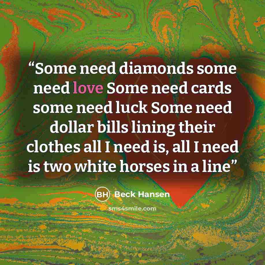 “Some need diamonds some need love Some need cards some need luck Some need dollar bills lining their clothes all I need is, all I need is two white horses in a line” quote by Beck Hansen