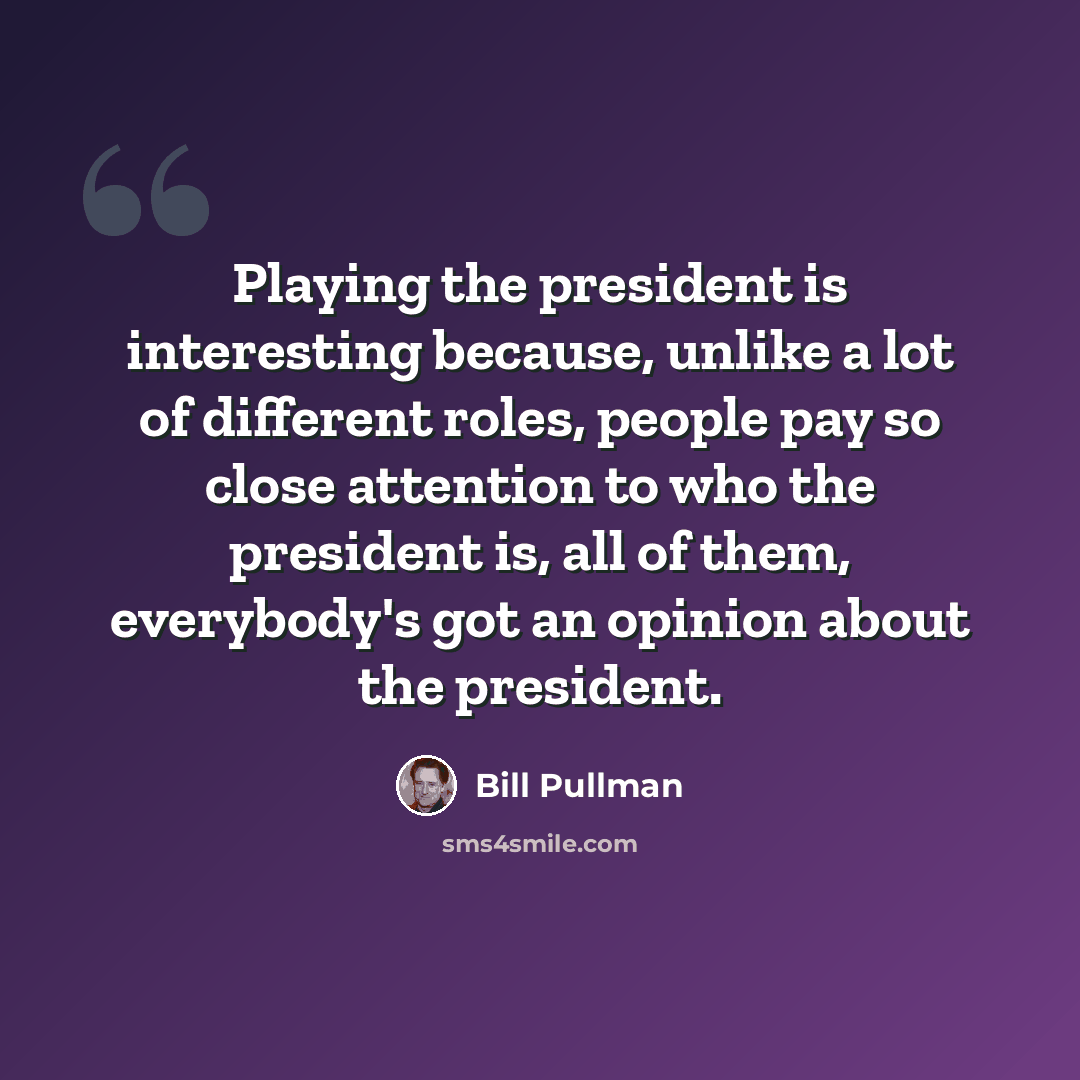 “Playing the president is interesting because, unlike a lot of different roles, people pay so close attention to who the president is, all of them, everybody's got an opinion about the president.” quote by Bill Pullman