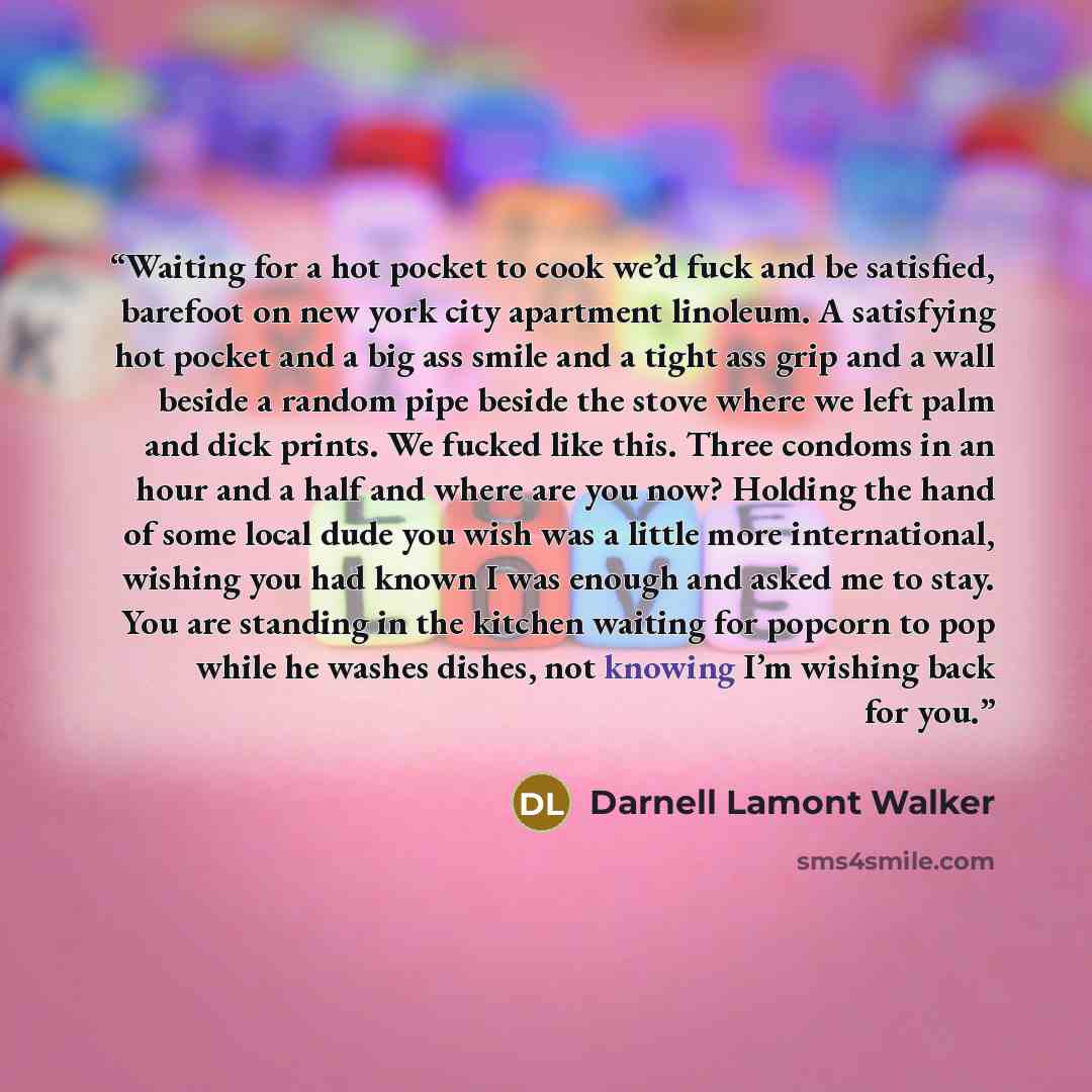 “Waiting for a hot pocket to cook we’d fuck and be satisfied, barefoot on new york city apartment linoleum. A satisfying hot pocket and a big ass smile and a tight ass grip and a wall beside a random pipe beside the stove where we left palm and dick prints. We fucked like this. Three condoms in an…” quote by Darnell Lamont Walker