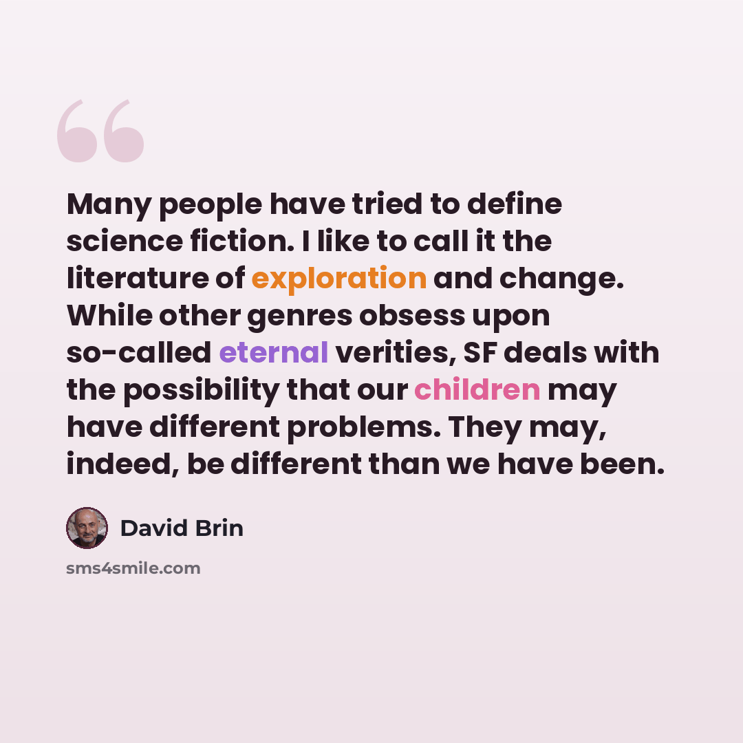 “Many people have tried to define science fiction. I like to call it the literature of exploration and change. While other genres obsess upon so-called eternal verities, SF deals with the possibility that our children may have different problems. They may, indeed, be different than we have been.” quote by David Brin