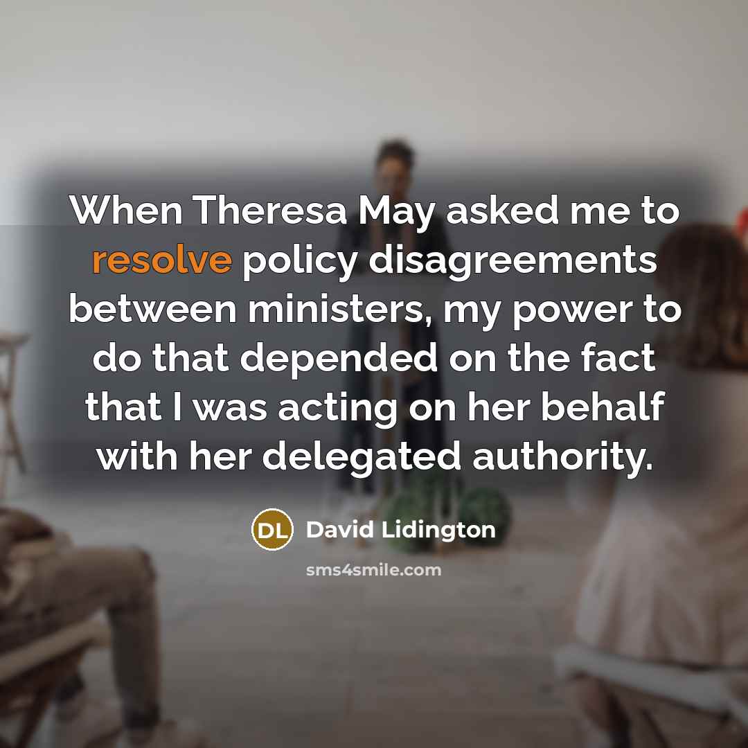 “When Theresa May asked me to resolve policy disagreements between ministers, my power to do that depended on the fact that I was acting on her behalf with her delegated authority.” quote by David Lidington