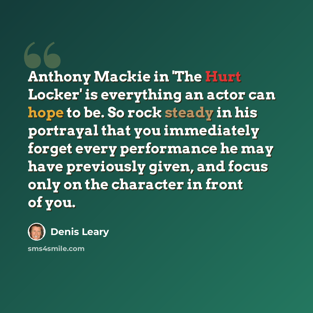 “Anthony Mackie in 'The Hurt Locker' is everything an actor can hope to be. So rock steady in his portrayal that you immediately forget every performance he may have previously given, and focus only on the character in front of you.” quote by Denis Leary