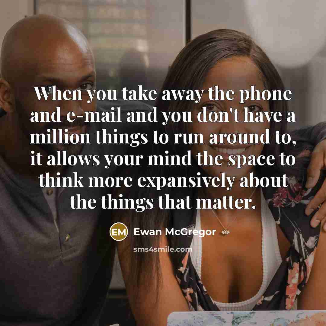“When you take away the phone and e-mail and you don't have a million things to run around to, it allows your mind the space to think more expansively about the things that matter.” quote by Ewan McGregor