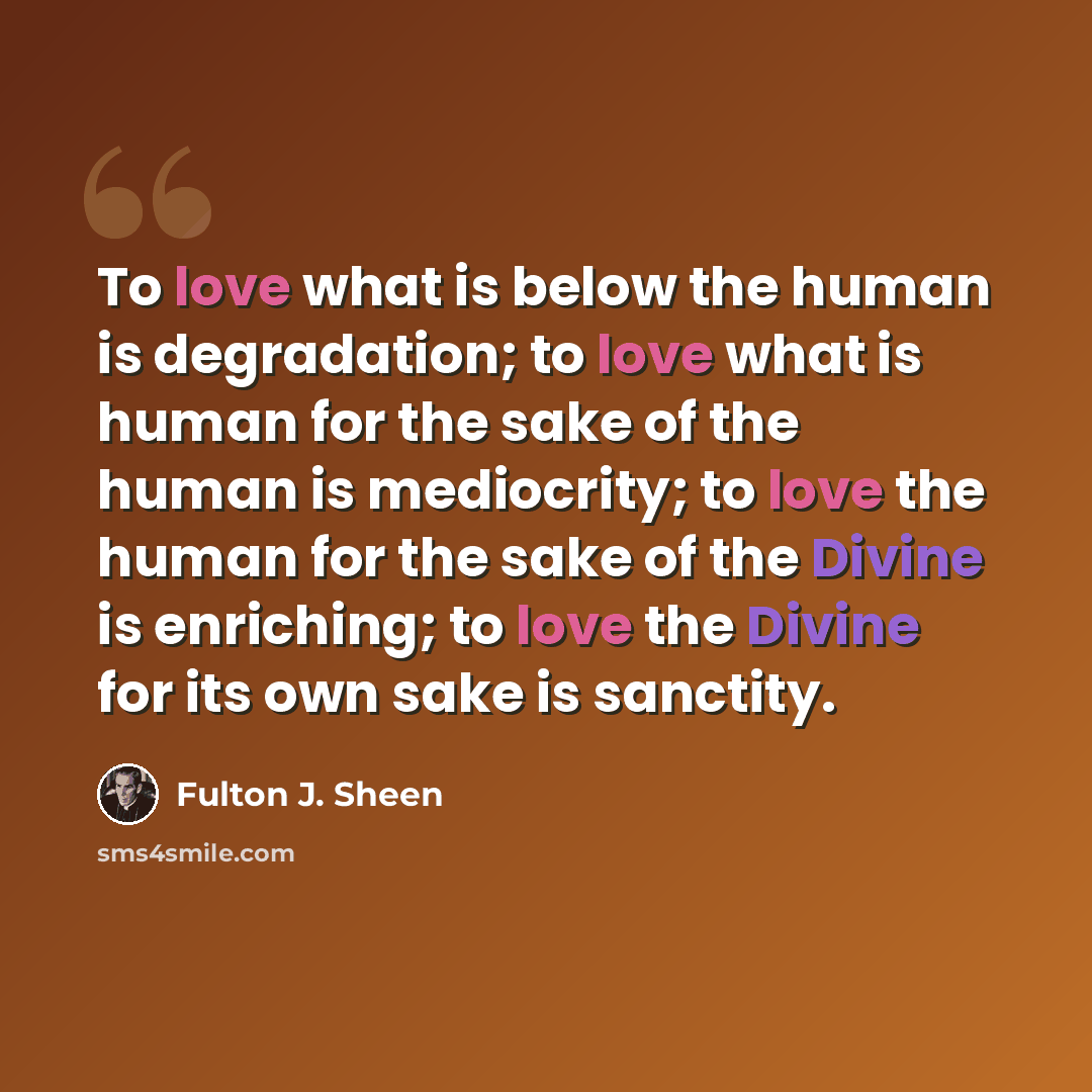 “To love what is below the human is degradation; to love what is human for the sake of the human is mediocrity; to love the human for the sake of the Divine is enriching; to love the Divine for its own sake is sanctity.” quote by Fulton J. Sheen