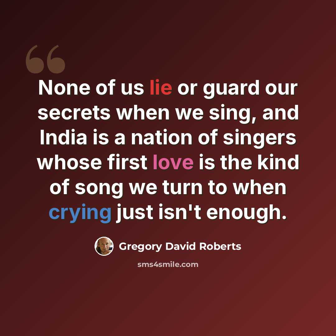 “None of us lie or guard our secrets when we sing, and India is a nation of singers whose first love is the kind of song we turn to when crying just isn't enough.” quote by Gregory David Roberts