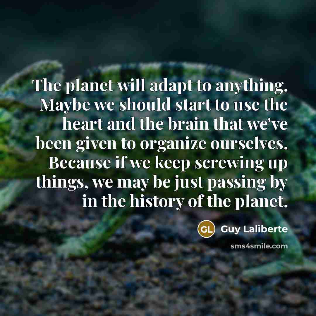 “The planet will adapt to anything. Maybe we should start to use the heart and the brain that we've been given to organize ourselves. Because if we keep screwing up things, we may be just passing by in the history of the planet.” quote by Guy Laliberte
