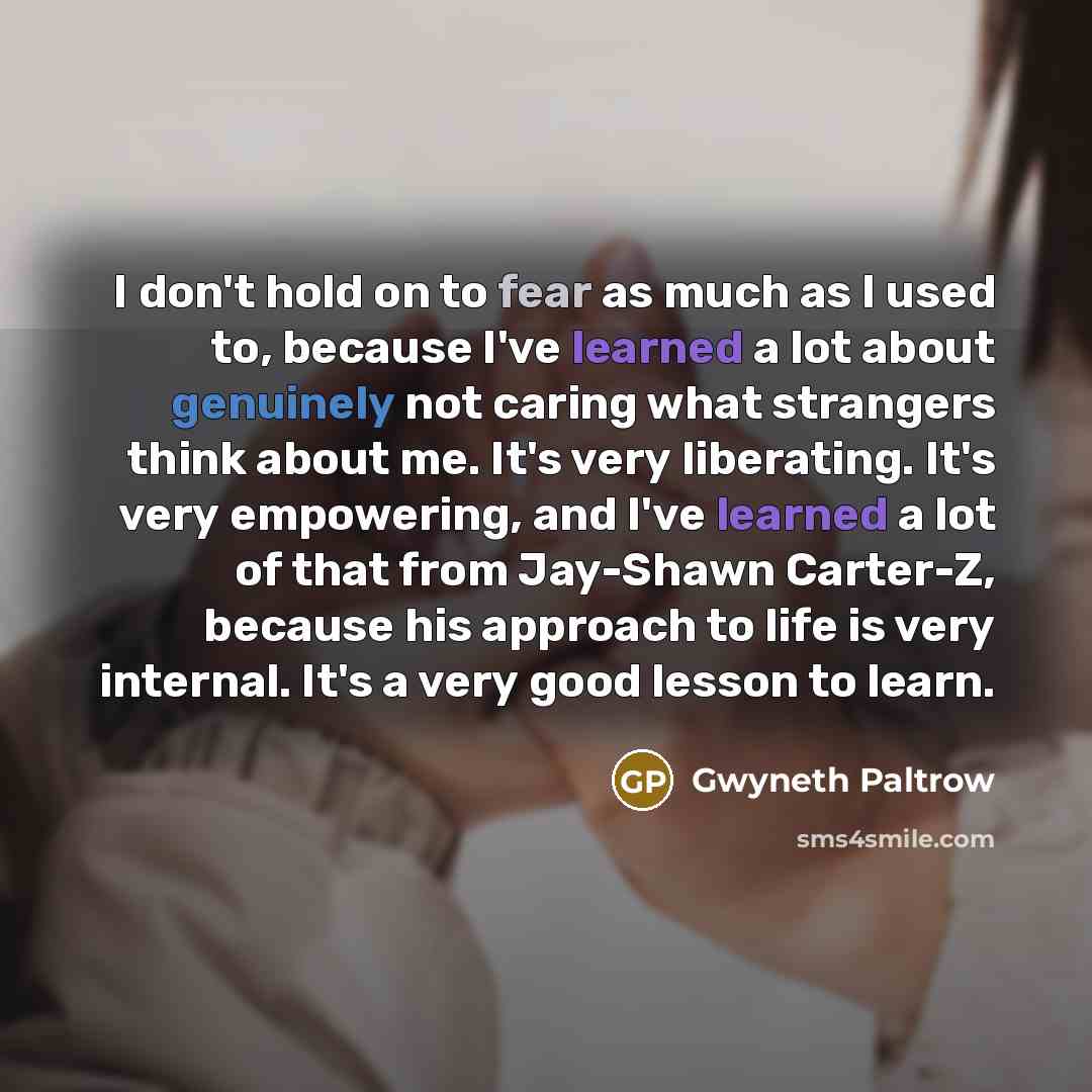 “I don't hold on to fear as much as I used to, because I've learned a lot about genuinely not caring what strangers think about me. It's very liberating. It's very empowering, and I've learned a lot of that from Jay-Shawn Carter-Z, because his approach to life is very internal. It's a very good…” quote by Gwyneth Paltrow
