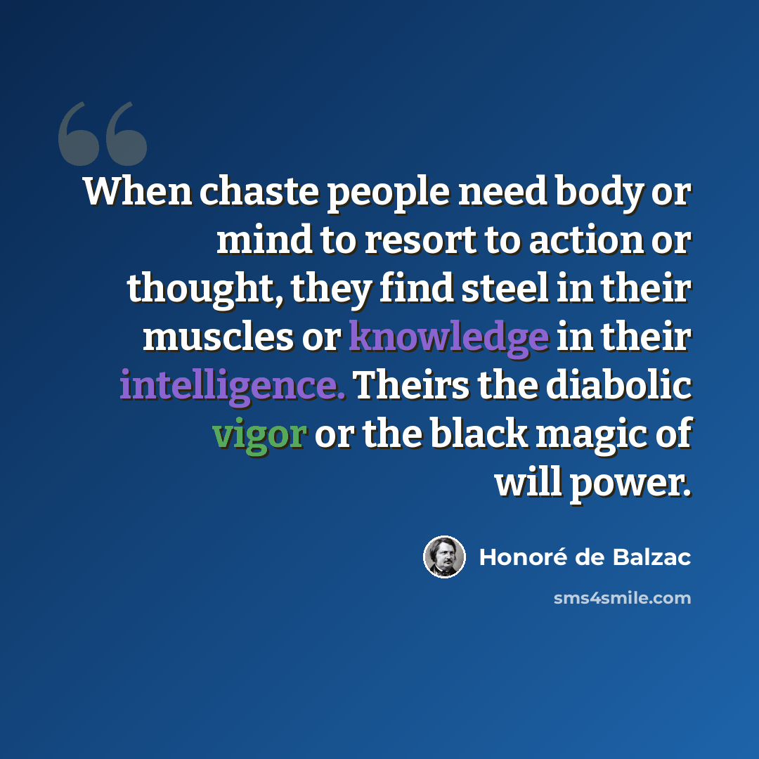“When chaste people need body or mind to resort to action or thought, they find steel in their muscles or knowledge in their intelligence. Theirs the diabolic vigor or the black magic of will power.” quote by Honore de Balzac