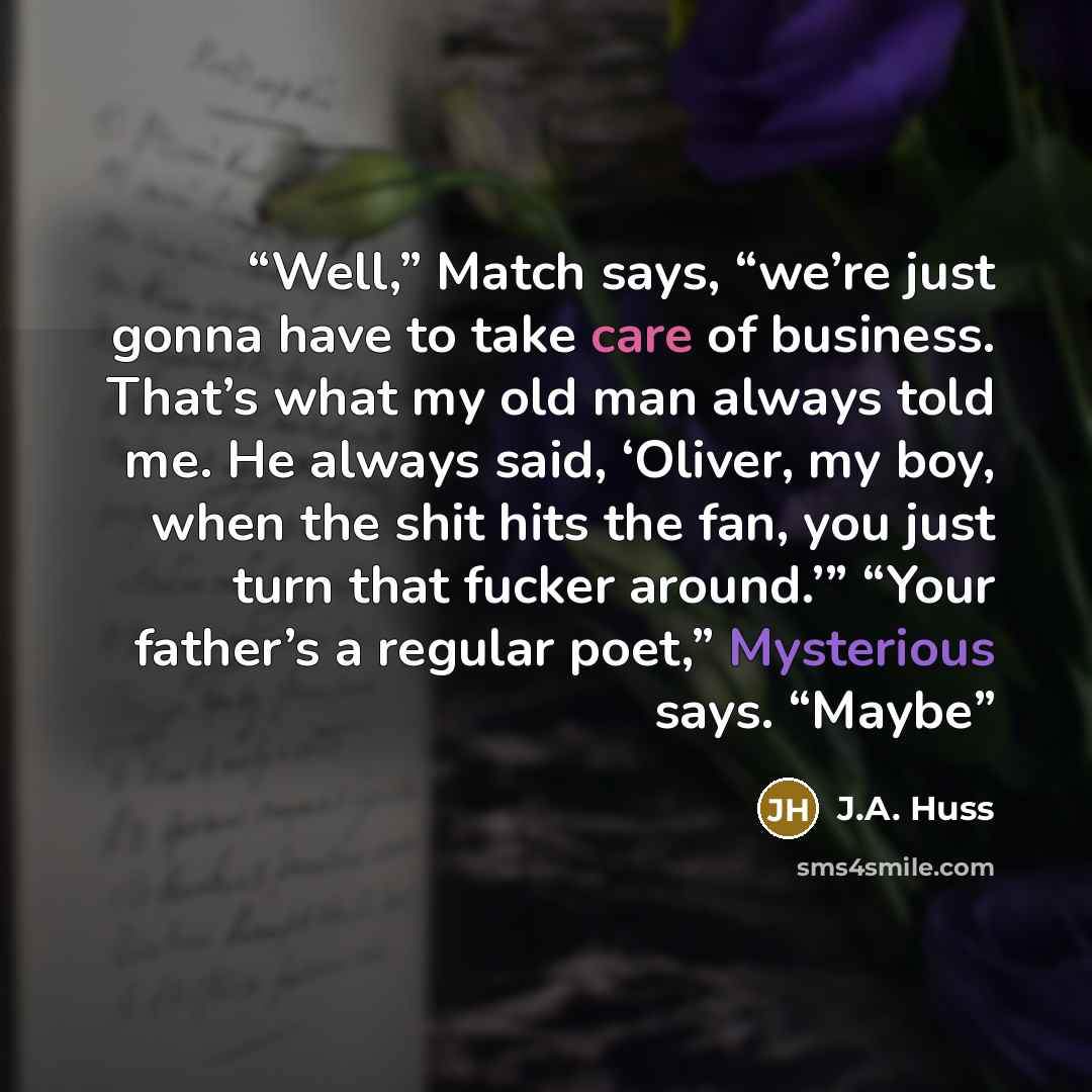 “Well,” Match says, “we’re just gonna have to take care of business. That’s what my old man always told me. He always said, ‘Oliver, my boy, when the shit hits the fan, you just turn that fucker around.’” “Your father’s a regular poet,” Mysterious says. “Maybe” quote by J.A. Huss