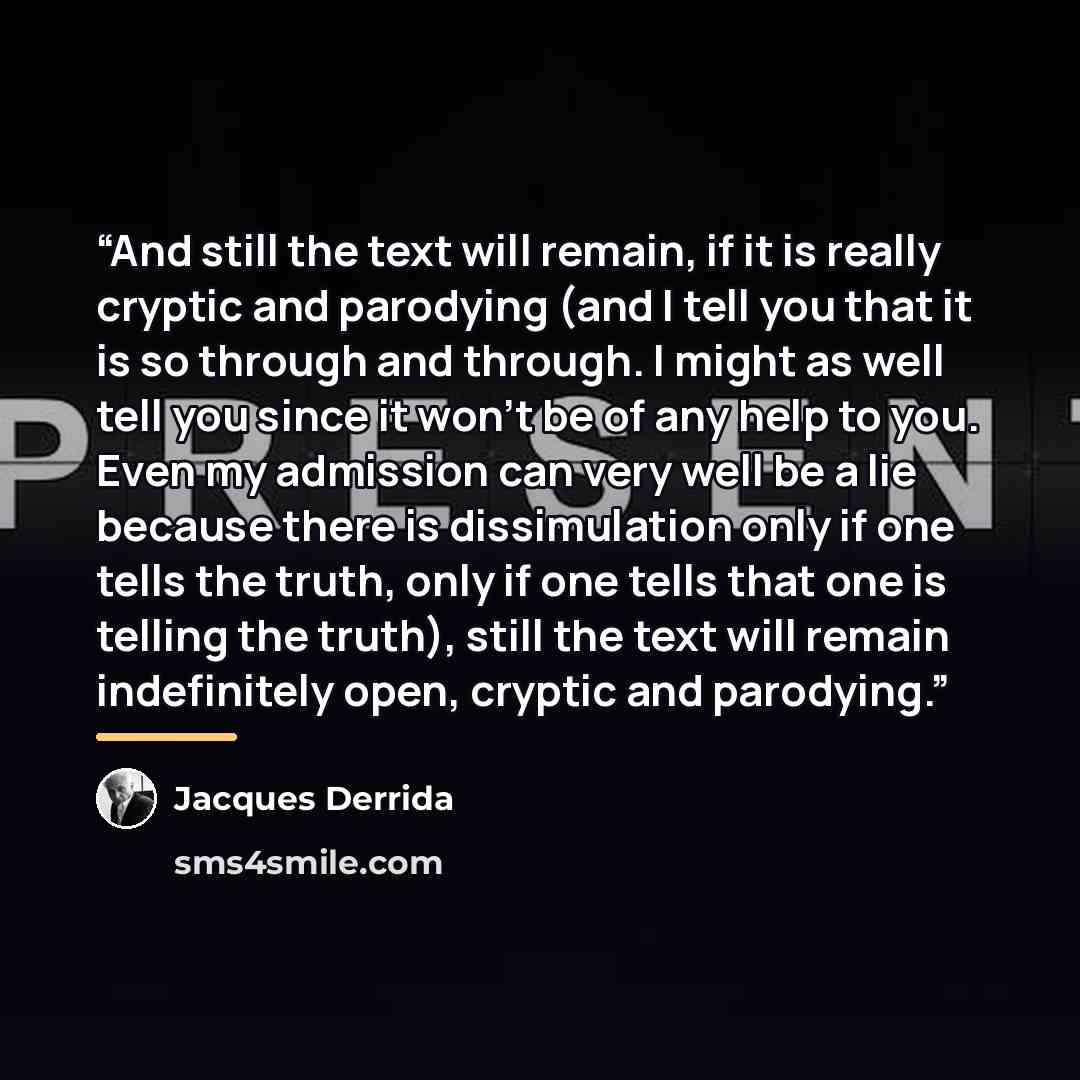 “And still the text will remain, if it is really cryptic and parodying (and I tell you that it is so through and through. I might as well tell you since it won’t be of any help to you. Even my admission can very well be a lie because there is dissimulation only if one tells the truth, only if one…” quote by Jacques Derrida