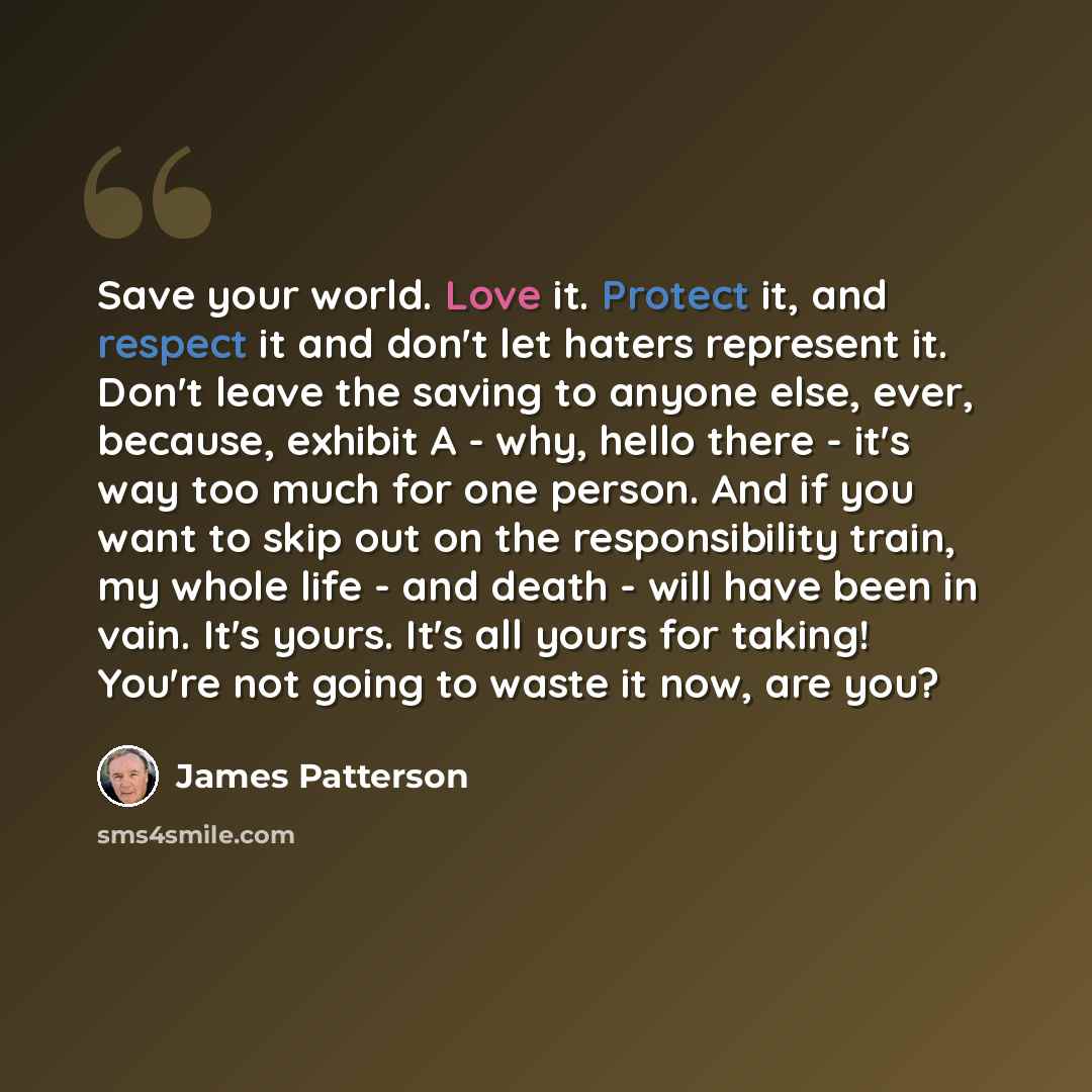 “Save your world. Love it. Protect it, and respect it and don't let haters represent it. Don't leave the saving to anyone else, ever, because, exhibit A - why, hello there - it's way too much for one person. And if you want to skip out on the responsibility train, my whole life - and death - will…” quote by James Patterson