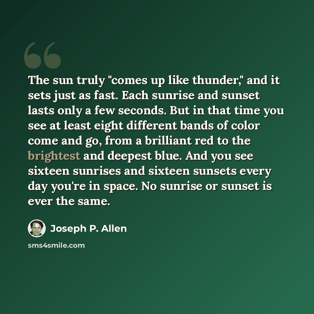 “The sun truly "comes up like thunder," and it sets just as fast. Each sunrise and sunset lasts only a few seconds. But in that time you see at least eight different bands of color come and go, from a brilliant red to the brightest and deepest blue. And you see sixteen sunrises and sixteen sunsets…” quote by Joseph P. Allen