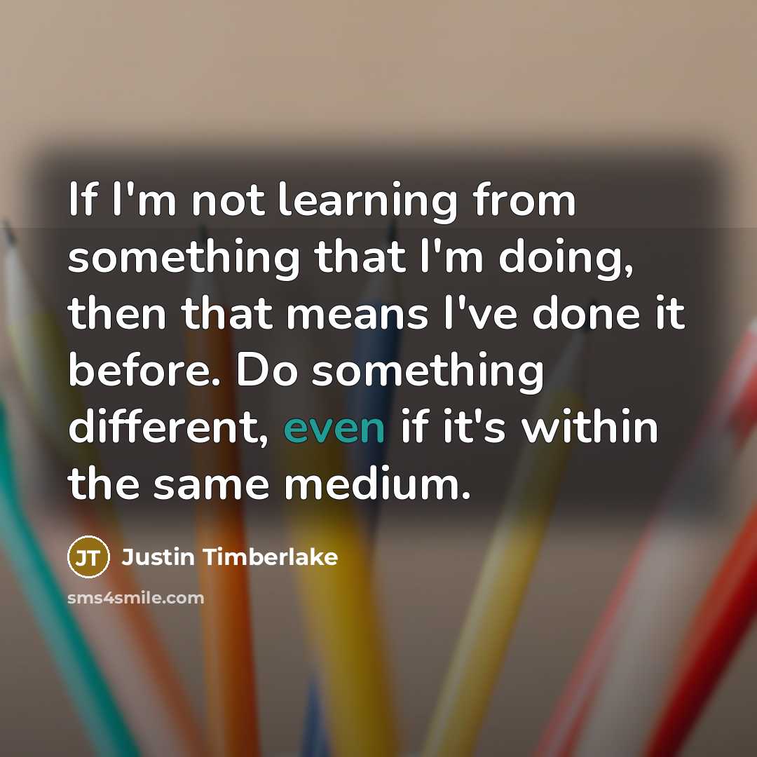 “If I'm not learning from something that I'm doing, then that means I've done it before. Do something different, even if it's within the same medium.” quote by Justin Timberlake