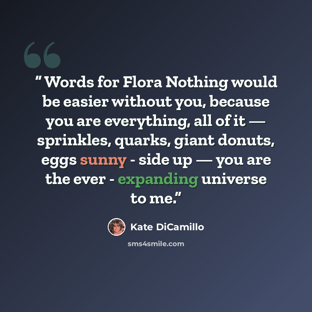 “Words for Flora Nothing would be easier without you, because you are everything, all of it — sprinkles, quarks, giant donuts, eggs sunny - side up — you are the ever - expanding universe to me.” quote by Kate DiCamillo