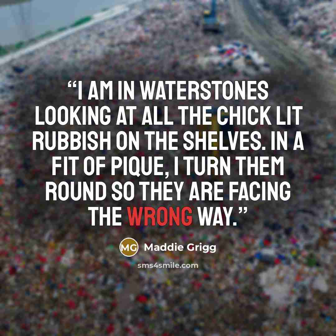 “I am in Waterstones looking at all the chick lit rubbish on the shelves. In a fit of pique, I turn them round so they are facing the wrong way.” quote by Maddie Grigg