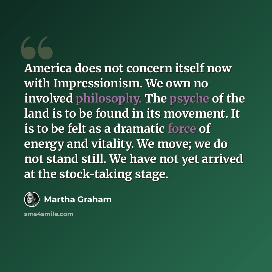 “America does not concern itself now with Impressionism. We own no involved philosophy. The psyche of the land is to be found in its movement. It is to be felt as a dramatic force of energy and vitality. We move; we do not stand still. We have not yet arrived at the stock-taking stage.” quote by Martha Graham