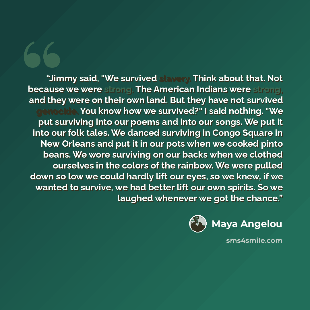 “Jimmy said, "We survived slavery. Think about that. Not because we were strong. The American Indians were strong, and they were on their own land. But they have not survived genocide. You know how we survived?" I said nothing. "We put surviving into our poems and into our songs. We put it into our…” quote by Maya Angelou