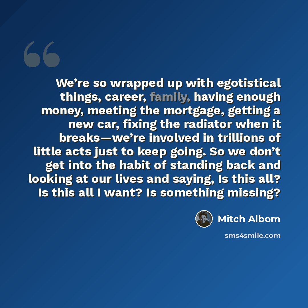 “We’re so wrapped up with egotistical things, career, family, having enough money, meeting the mortgage, getting a new car, fixing the radiator when it breaks—we’re involved in trillions of little acts just to keep going. So we don’t get into the habit of standing back and looking at our lives and…” quote by Mitch Albom