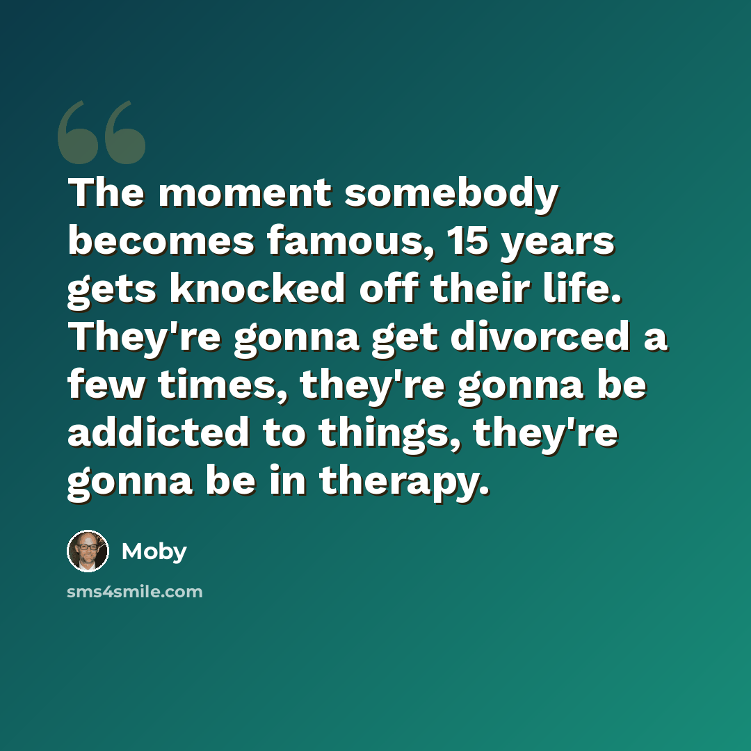 “The moment somebody becomes famous, 15 years gets knocked off their life. They're gonna get divorced a few times, they're gonna be addicted to things, they're gonna be in therapy.” quote by Moby