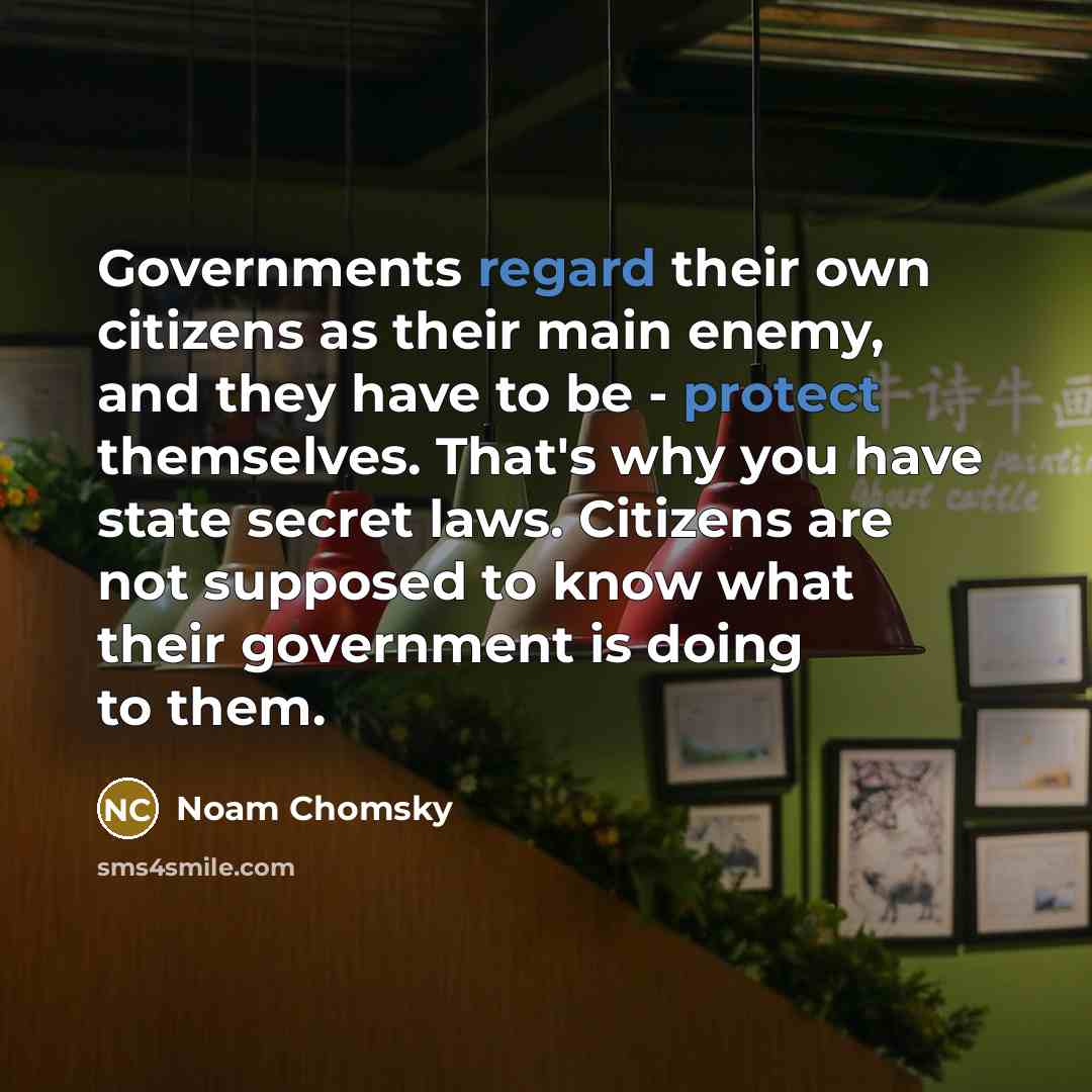 “Governments regard their own citizens as their main enemy, and they have to be - protect themselves. That's why you have state secret laws. Citizens are not supposed to know what their government is doing to them.” quote by Noam Chomsky