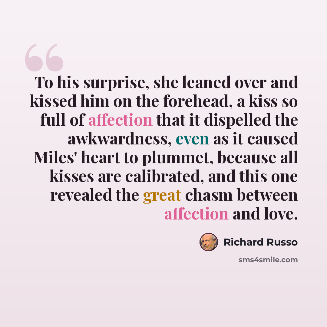 “To his surprise, she leaned over and kissed him on the forehead, a kiss so full of affection that it dispelled the awkwardness, even as it caused Miles' heart to plummet, because all kisses are calibrated, and this one revealed the great chasm between affection and love.” quote by Richard Russo